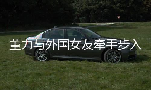董力与外国女友牵手步入婚姻殿堂，开启跨国恋章