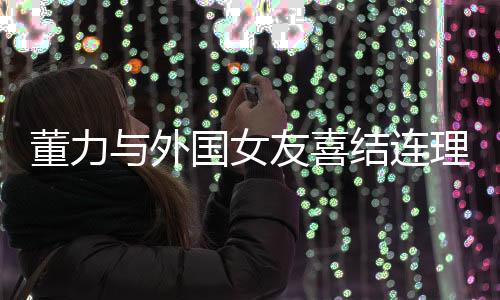 董力与外国女友喜结连理，跨国爱情迈入人生新阶段