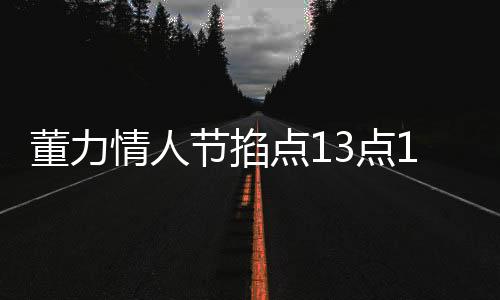 董力情人节掐点13点14分官宣结婚，爱情长跑终成正果，幸福启程新篇章