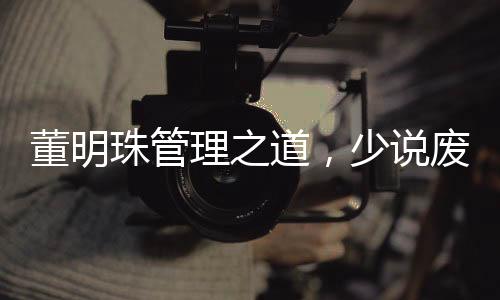 董明珠管理之道，少说废话，多实践行动——职场实用管理艺术揭秘