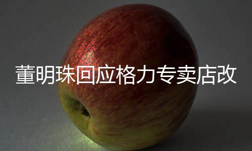 董明珠回应格力专卖店改名，重塑品牌形象的战略举措