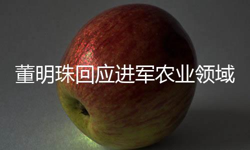 董明珠回应进军农业领域，格力电器拓展新领域，农业战略浮出水面