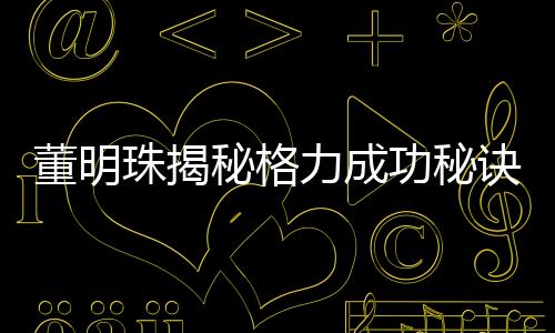 董明珠揭秘格力成功秘诀，广告节约十几亿的智慧决策之道