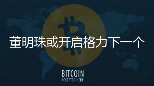 董明珠或开启格力下一个三年任期，展望与期待