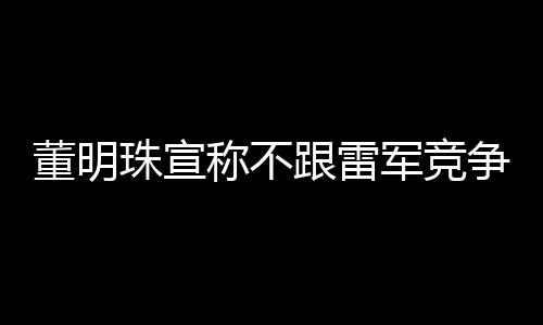 董明珠宣称不跟雷军竞争，聚焦自身发展，共创行业新篇章
