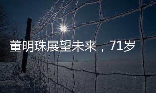 董明珠展望未来，71岁的她计划再干三年