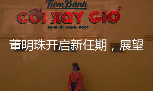 董明珠开启新任期，展望未来，引领企业走向新高度