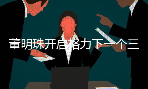 董明珠开启格力下一个三年任期——引领未来发展的新篇章