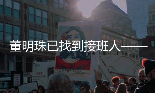 董明珠已找到接班人——新任领导者的崛起与企业文化传承