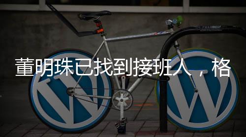 董明珠已找到接班人，格力电器未来展望