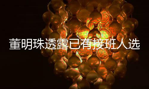 董明珠透露已有接班人选，但保持神秘面纱