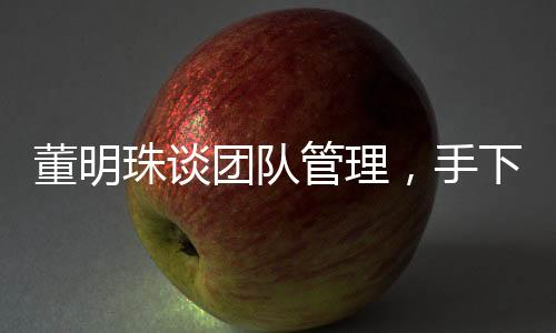 董明珠谈团队管理，手下人不敢拍马奉承，揭示真实职场生态