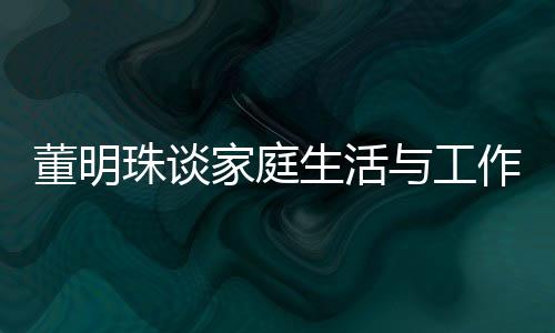 董明珠谈家庭生活与工作界限，不太喜欢员工到家里