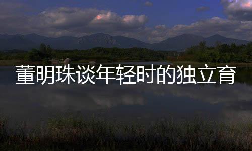 董明珠谈年轻时的独立育儿观，不靠父母，自己带娃