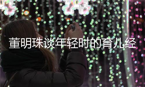 董明珠谈年轻时的育儿经历，独立带娃，不依赖父母