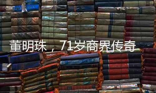 董明珠，71岁商界传奇，再续三年辉煌