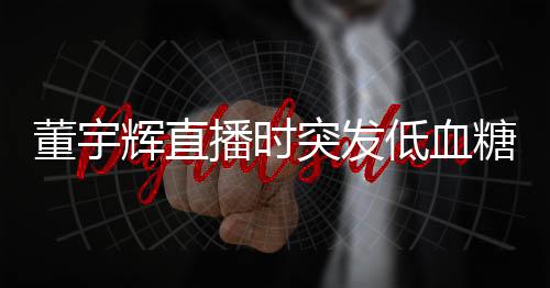 董宇辉直播时突发低血糖事件纪实