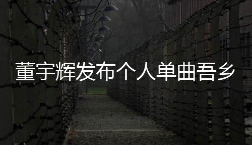 董宇辉发布个人单曲吾乡，音乐之旅全新启程