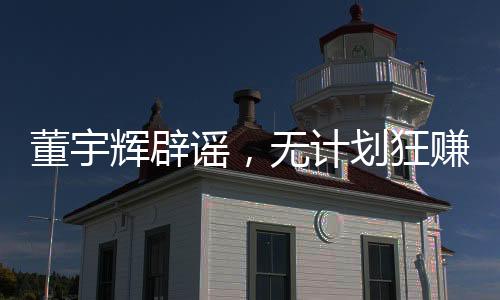 董宇辉辟谣，无计划狂赚28亿，力守信誉之旅的新征程（以下为文章正文）