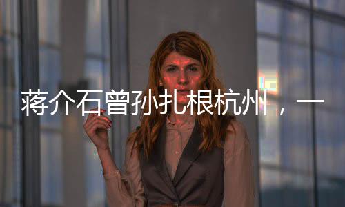蒋介石曾孙扎根杭州，一个跨越历史的传承故事