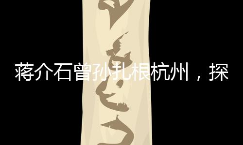 蒋介石曾孙扎根杭州，探寻新的历史篇章与未来篇章交融之处