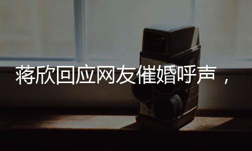 蒋欣回应网友催婚呼声，谈婚姻、事业与未来的展望