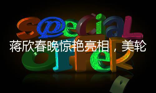 蒋欣春晚惊艳亮相，美轮美奂如画中人