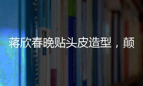 蒋欣春晚贴头皮造型，颠覆传统审美，展现时尚新风尚