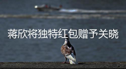 蒋欣将独特红包赠予关晓彤，真挚友情闪耀瞬间