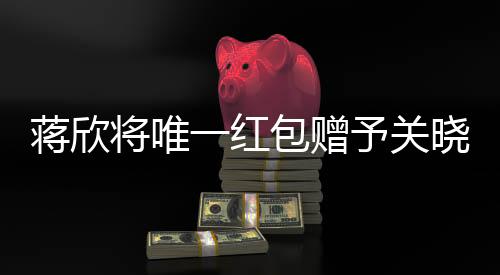 蒋欣将唯一红包赠予关晓彤，真挚友情见证