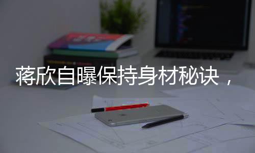 蒋欣自曝保持身材秘诀，健康饮食与坚持锻炼的完美结合
