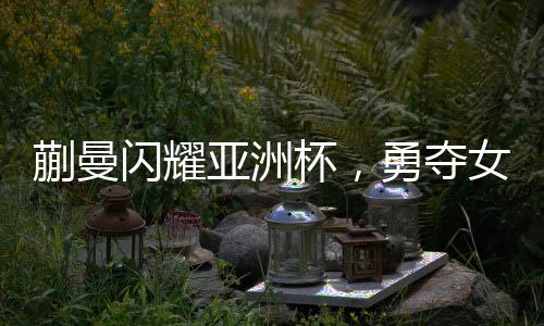 蒯曼闪耀亚洲杯，勇夺女子单打季军
