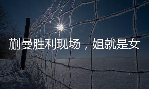 蒯曼胜利现场，姐就是女王，霸气侧漏的胜利瞬间