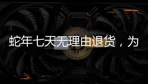 蛇年七天无理由退货，为消费者提供无忧购物体验