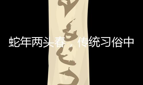 蛇年两头春，传统习俗中的躲春现象解读