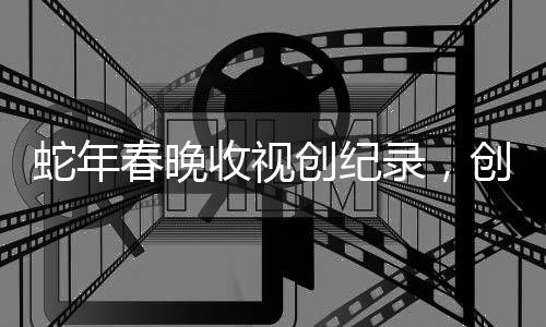 蛇年春晚收视创纪录，创纪录观众量和高度赞扬引发热议
