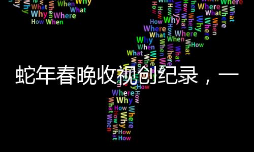 蛇年春晚收视创纪录，一场全民盛宴的回顾与解析