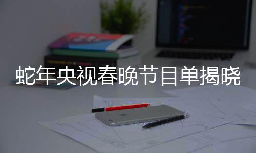 蛇年央视春晚节目单揭晓，一场精彩纷呈的文化盛宴