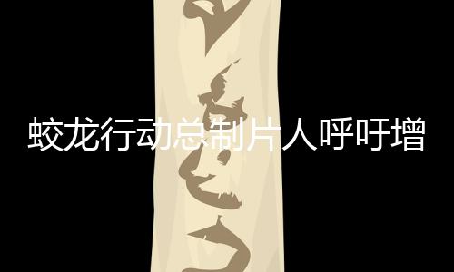 蛟龙行动总制片人呼吁增加排片——期待更多观众领略精彩之作
