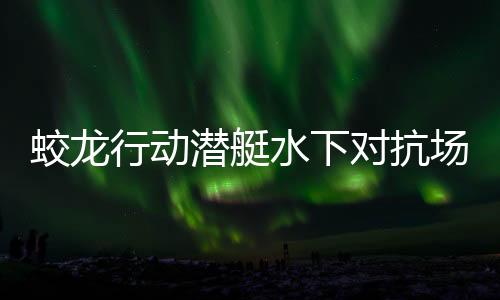 蛟龙行动潜艇水下对抗场面超燃，引爆视觉盛宴