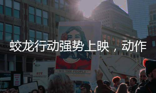 蛟龙行动强势上映，动作大片的新标杆