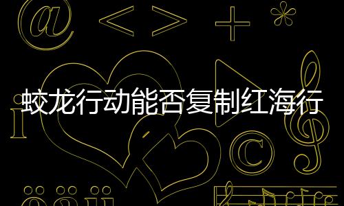 蛟龙行动能否复制红海行动的成功？深度分析与展望