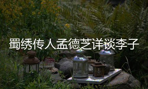 蜀绣传人孟德芝详谈李子柒拜师学艺之路