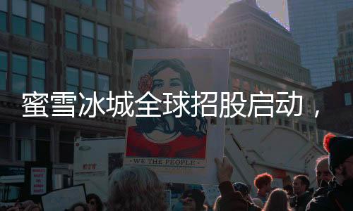 蜜雪冰城全球招股启动，迈向国际化发展新征程