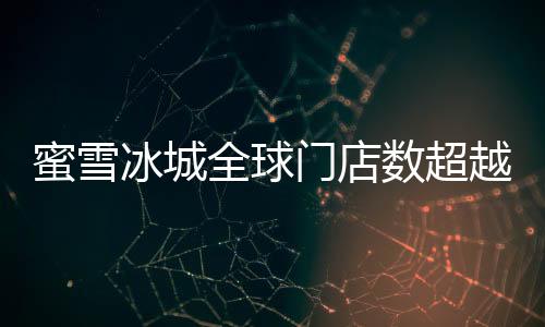 蜜雪冰城全球门店数超越麦当劳，书写新的连锁传奇