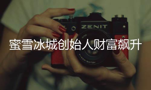 蜜雪冰城创始人财富飙升至800亿，创业历程与商业智慧