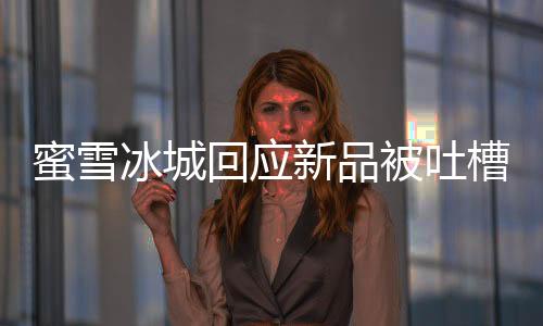 蜜雪冰城回应新品被吐槽有脚臭味：独特气味 糯米清香