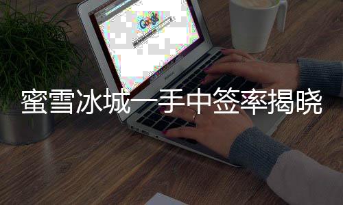 蜜雪冰城一手中签率揭晓，仅有8%，成功中签者率先品尝夏日甜蜜新体验