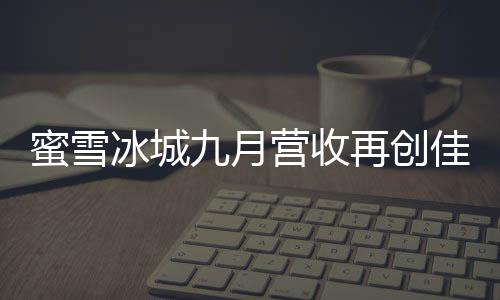 蜜雪冰城九月营收再创佳绩，赚得盆满钵满，强势收获三十五亿佳绩！