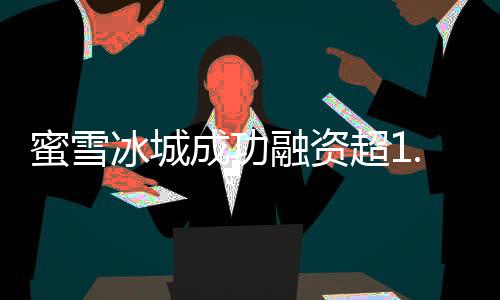 蜜雪冰城成功融资超1.77万亿，展现全新商业格局